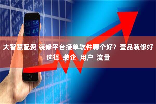 大智慧配资 装修平台接单软件哪个好？壹品装修好选择_装企_用户_流量