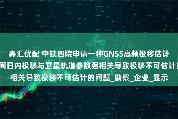嘉汇优配 中铁四院申请一种GNSS高频极移估计方法及应用专利，解决周日内极移与卫星轨道参数强相关导致极移不可估计的问题_勘察_企业_显示
