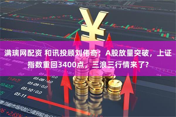 满璃网配资 和讯投顾刘伟奇：A股放量突破，上证指数重回3400点，三浪三行情来了?