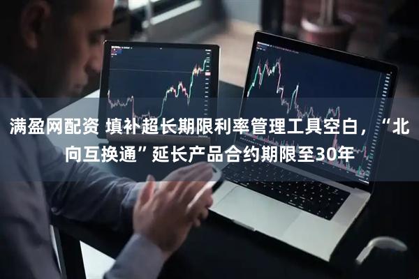 满盈网配资 填补超长期限利率管理工具空白，“北向互换通”延长产品合约期限至30年