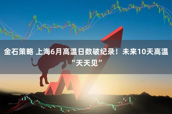 金石策略 上海6月高温日数破纪录！未来10天高温“天天见”