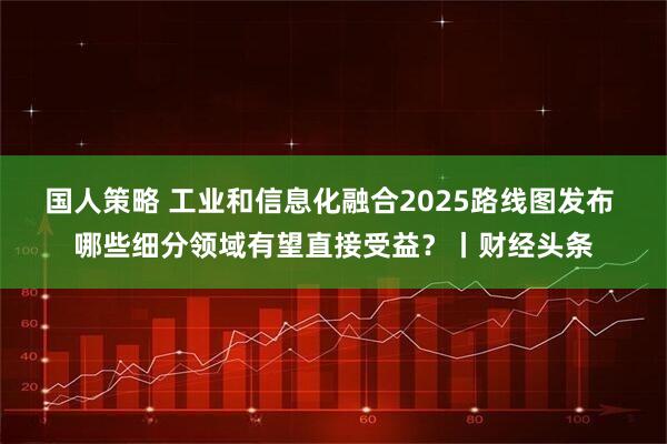 国人策略 工业和信息化融合2025路线图发布 哪些细分领域有望直接受益？丨财经头条