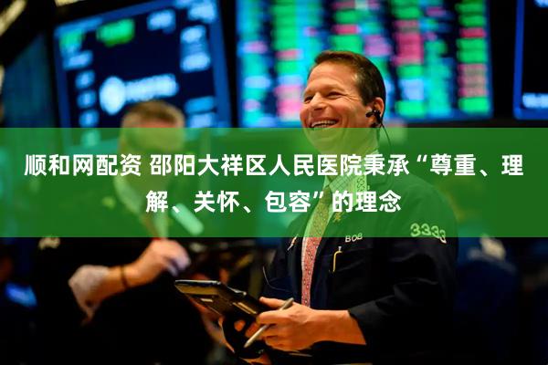 顺和网配资 邵阳大祥区人民医院秉承“尊重、理解、关怀、包容”的理念
