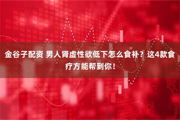 金谷子配资 男人肾虚性欲低下怎么食补？这4款食疗方能帮到你！