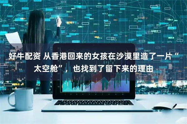 好牛配资 从香港回来的女孩在沙漠里造了一片“太空舱”，也找到了留下来的理由