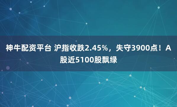 神牛配资平台 沪指收跌2.45%，失守3900点！A股近5100股飘绿