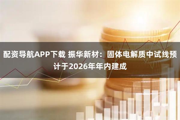 配资导航APP下载 振华新材：固体电解质中试线预计于2026年年内建成