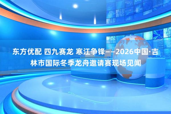 东方优配 四九赛龙 寒江争锋——2026中国·吉林市国际冬季龙舟邀请赛现场见闻