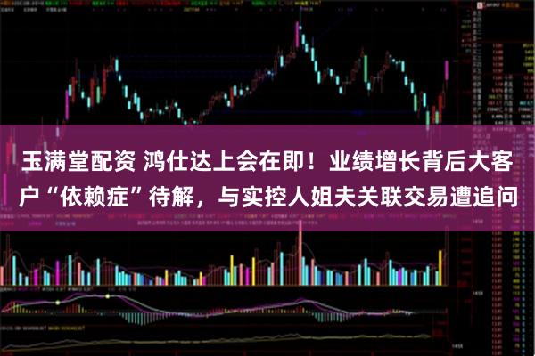 玉满堂配资 鸿仕达上会在即！业绩增长背后大客户“依赖症”待解，与实控人姐夫关联交易遭追问