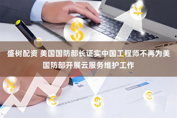 盛树配资 美国国防部长证实中国工程师不再为美国防部开展云服务维护工作