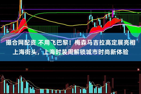 撮合网配资 不用飞巴黎！梅森马吉拉高定展亮相上海街头，上海时装周解锁城市时尚新体验