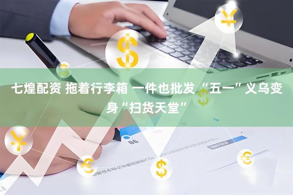 七煌配资 拖着行李箱 一件也批发 “五一”义乌变身“扫货天堂”