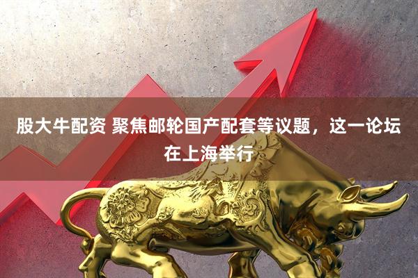 股大牛配资 聚焦邮轮国产配套等议题，这一论坛在上海举行