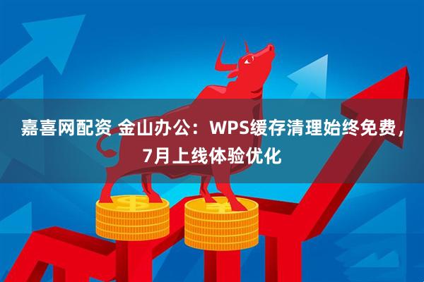嘉喜网配资 金山办公：WPS缓存清理始终免费，7月上线体验优化